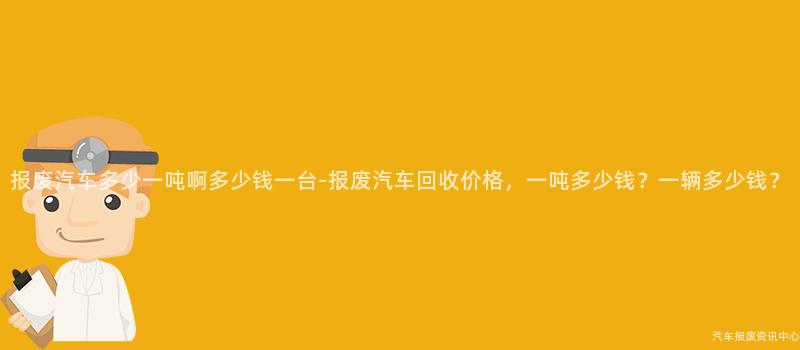报废汽车多少一吨啊多少钱一台-报废汽车回收价格，一吨多少钱？一辆多少钱？