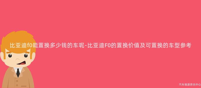 比亚迪f0能置换多少钱的车呢-比亚迪F0的置换价值及可置换的车型参考