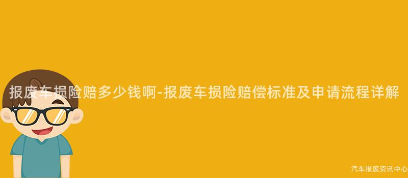 报废车损险赔多少钱啊-报废车损险赔偿标准及申请流程详解