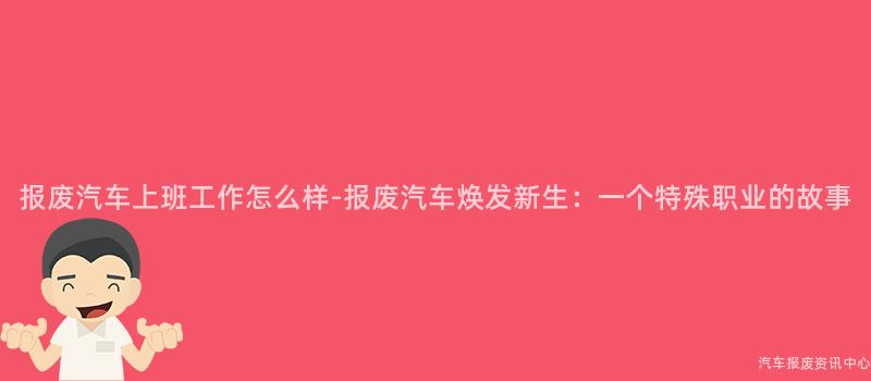 报废汽车上班工作怎么样-报废汽车焕发新生：一个特殊职业的故事