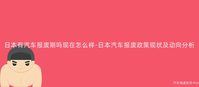 日本有汽车报废期吗现在怎么样-日本汽车报废政策现状及动向分析