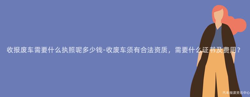 收报废车需要什么执照呢多少钱-收废车须有合法资质，需要什么证书及费用？