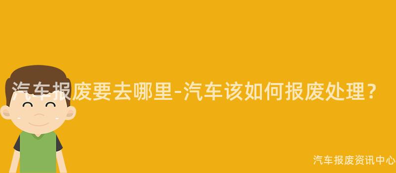 汽车报废要去哪里-汽车该如何报废处理？