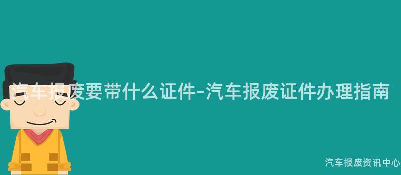 汽车报废要带什么证件-汽车报废证件办理指南