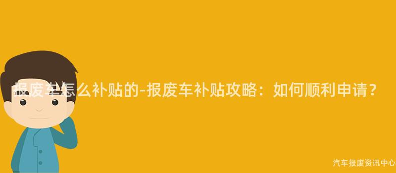 报废车怎么补贴的-报废车补贴攻略：如何顺利申请？