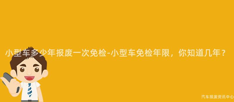 小型车多少年报废一次免检-小型车免检年限，你知道几年？