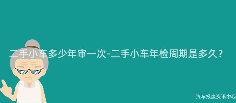 二手小车多少年审一次-二手小车年检周期是多久？