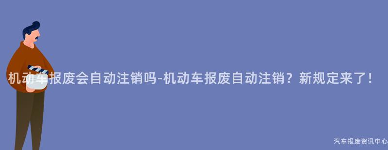 机动车报废会自动注销吗-机动车报废自动注销？新规定来了！