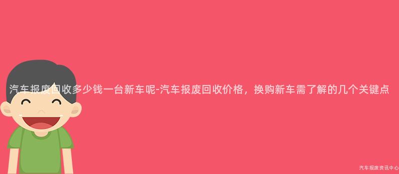 汽车报废回收多少钱一台新车呢-汽车报废回收价格，换购新车需了解的几个关键点