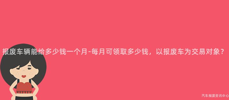 报废车辆能给多少钱一个月-每月可领取多少钱，以报废车为交易对象？