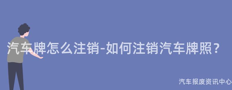 汽车牌怎么注销-如何注销汽车牌照？