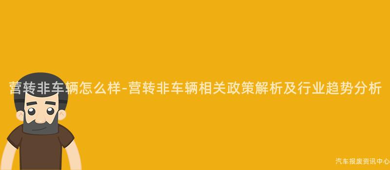 营转非车辆怎么样-营转非车辆相关政策解析及行业趋势分析