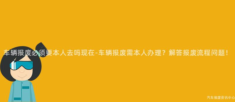 车辆报废必须要本人去吗现在-车辆报废需本人办理？解答报废流程问题！