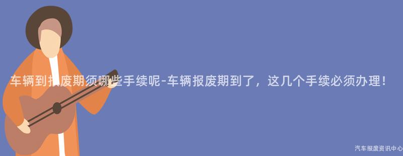 车辆到报废期须哪些手续呢-车辆报废期到了，这几个手续必须办理！