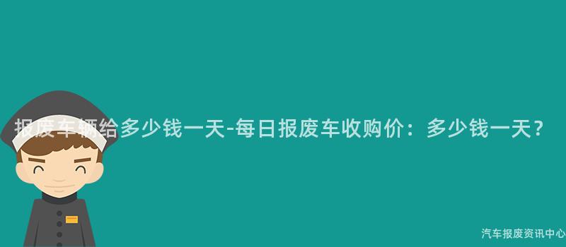 报废车辆给多少钱一天-每日报废车收购价：多少钱一天？