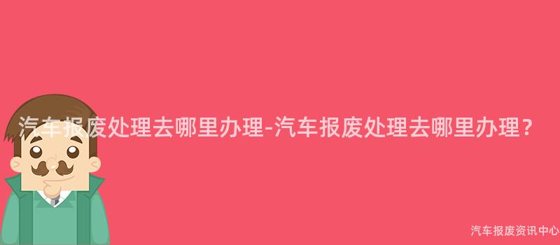 汽车报废处理去哪里办理-汽车报废处理去哪里办理？