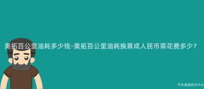 奥拓百公里油耗多少钱-奥拓百公里油耗换算成人民币需花费多少？