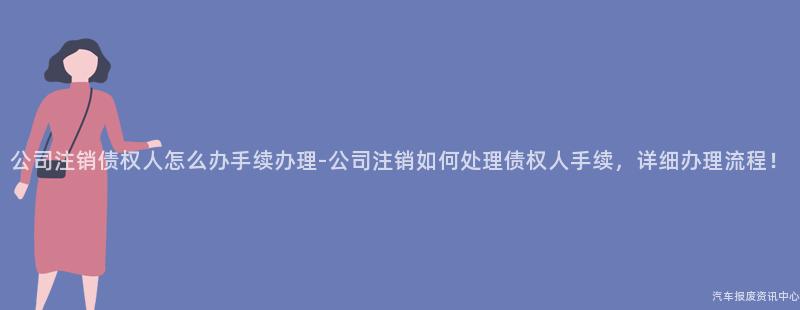 公司注销债权人怎么办手续办理-公司注销如何处理债权人手续，详细办理流程！