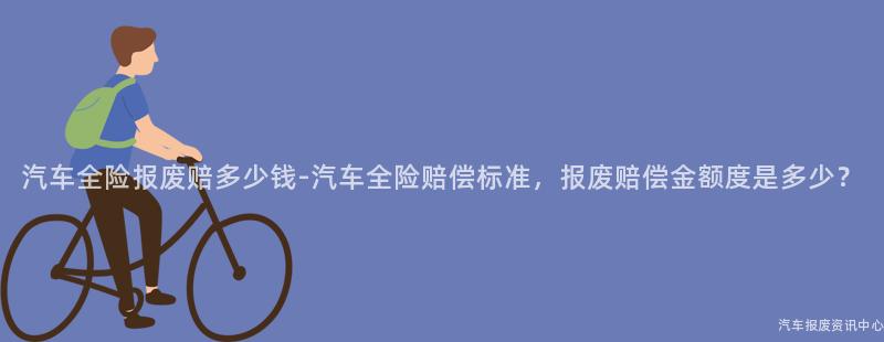 汽车全险报废赔多少钱-汽车全险赔偿标准，报废赔偿金额度是多少？
