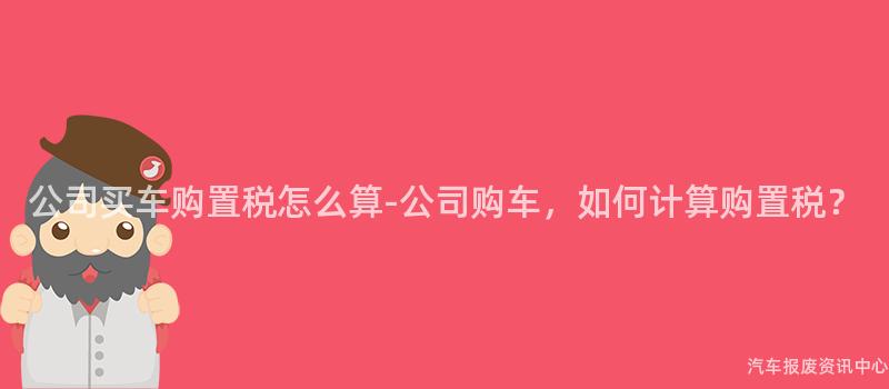 公司买车购置税怎么算-公司购车，如何计算购置税？