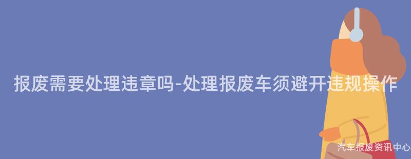 报废需要处理违章吗-处理报废车须避开违规操作