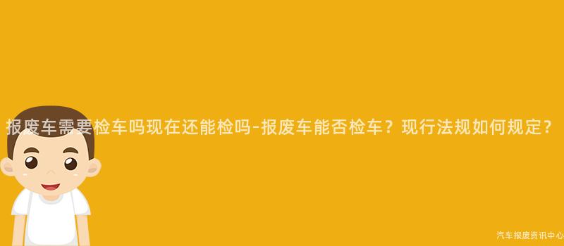 报废车需要检车吗现在还能检吗-报废车能否检车？现行法规如何规定？