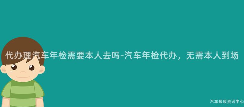 代办理汽车年检需要本人去吗-汽车年检代办，无需本人到场