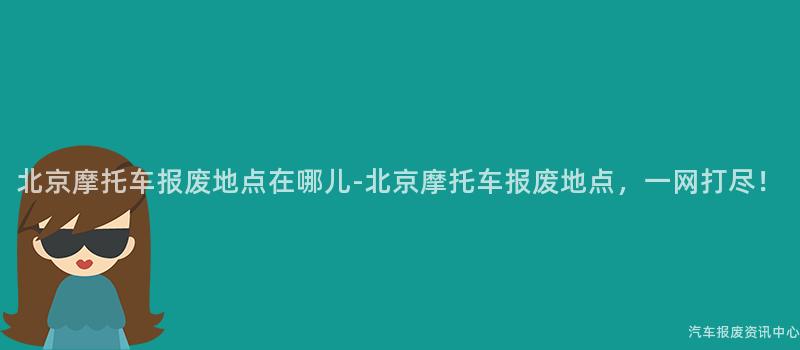 北京摩托车报废地点在哪儿-北京摩托车报废地点，一网打尽！