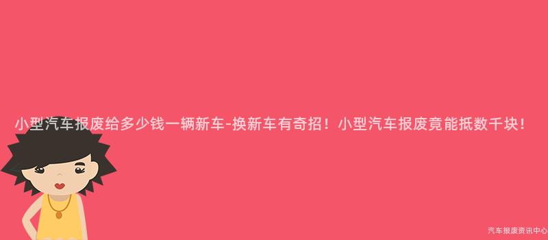 小型汽车报废给多少钱一辆新车-换新车有奇招！小型汽车报废竟能抵数千块！