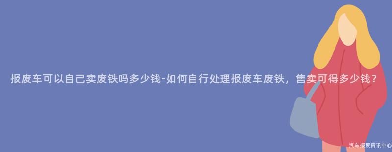 报废车可以自己卖废铁吗多少钱-如何自行处理报废车废铁，售卖可得多少钱？