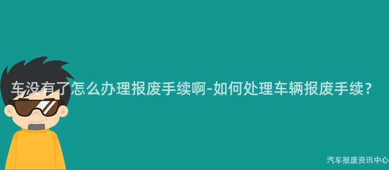 车没有了怎么办理报废手续啊-如何处理车辆报废手续？