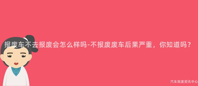 报废车不去报废会怎么样吗-不报废废车后果严重，你知道吗？