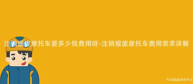 注销报废摩托车要多少钱费用呀-注销报废摩托车费用需求详解
