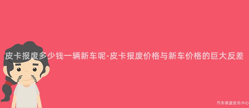 皮卡报废多少钱一辆新车呢-皮卡报废价格与新车价格的巨大反差