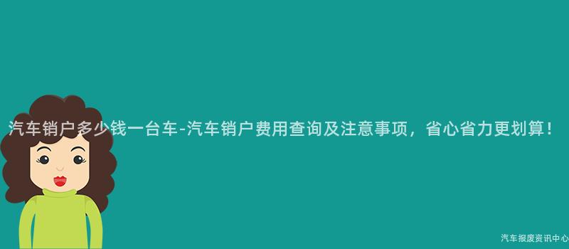 汽车销户多少钱一台车-汽车销户费用查询及注意事项，省心省力更划算！
