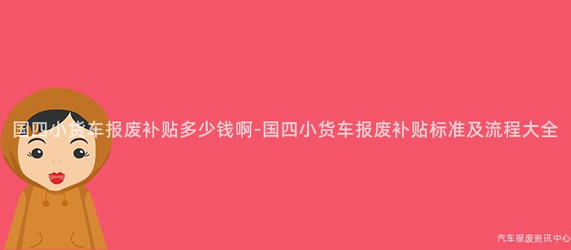 国四小货车报废补贴多少钱啊-国四小货车报废补贴标准及流程大全