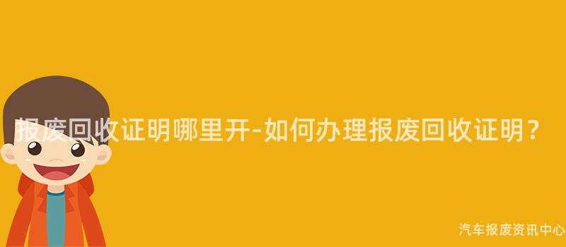 报废回收证明哪里开-如何办理报废回收证明？