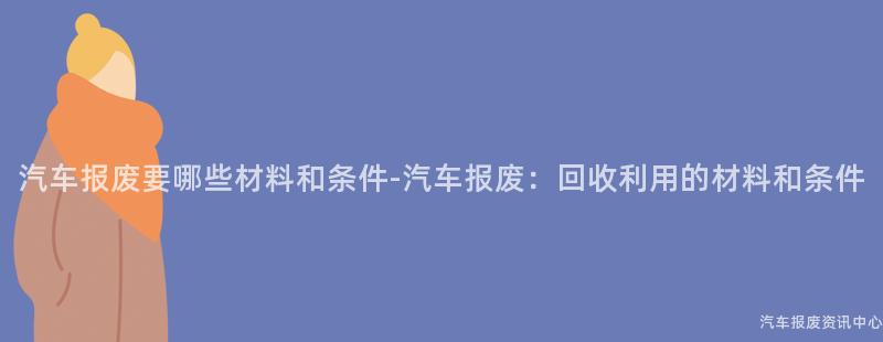 汽车报废要哪些材料和条件-汽车报废：回收利用的材料和条件