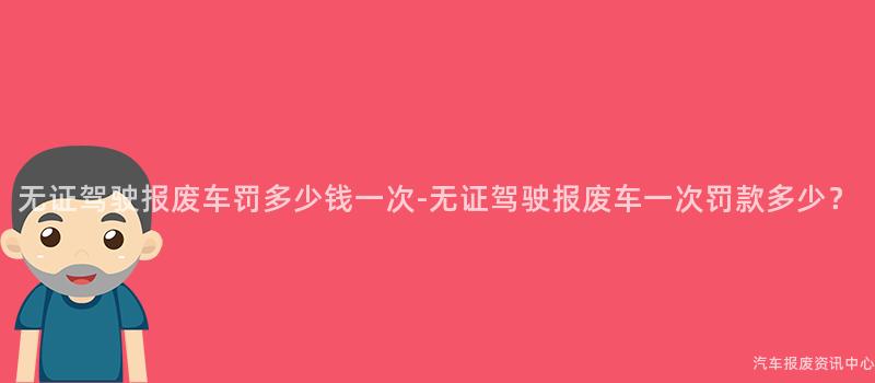 无证驾驶报废车罚多少钱一次-无证驾驶报废车一次罚款多少？