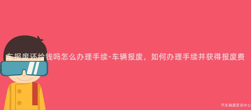 车报废还给钱吗怎么办理手续-车辆报废，如何办理手续并获得报废费