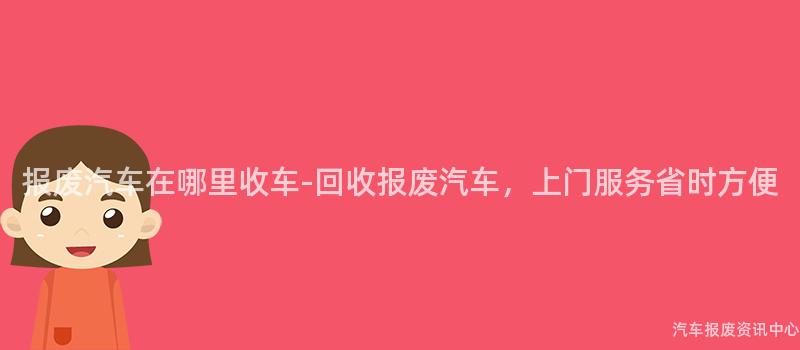 报废汽车在哪里收车-回收报废汽车，上门服务省时方便