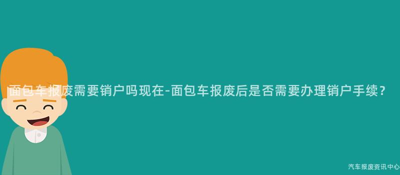 面包车报废需要销户吗现在-面包车报废后是否需要办理销户手续？
