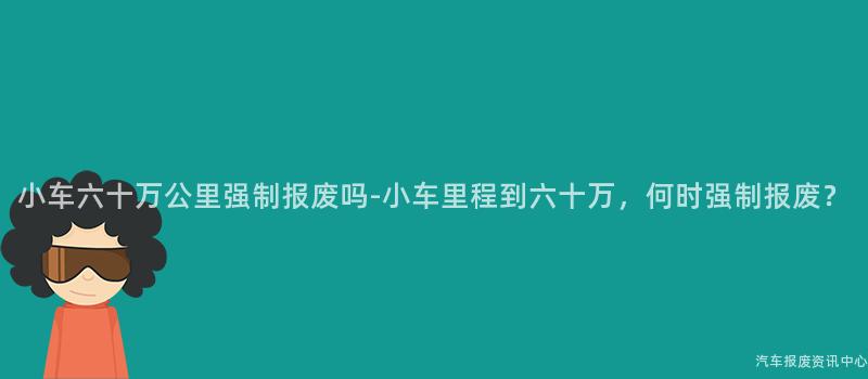 小车六十万公里强制报废吗-小车里程到六十万，何时强制报废？