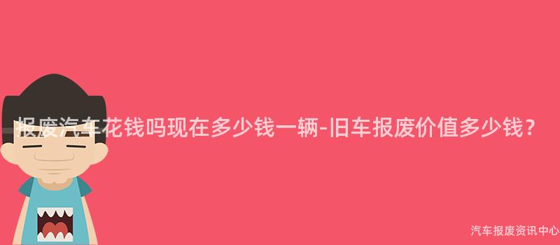报废汽车花钱吗现在多少钱一辆-旧车报废价值多少钱？