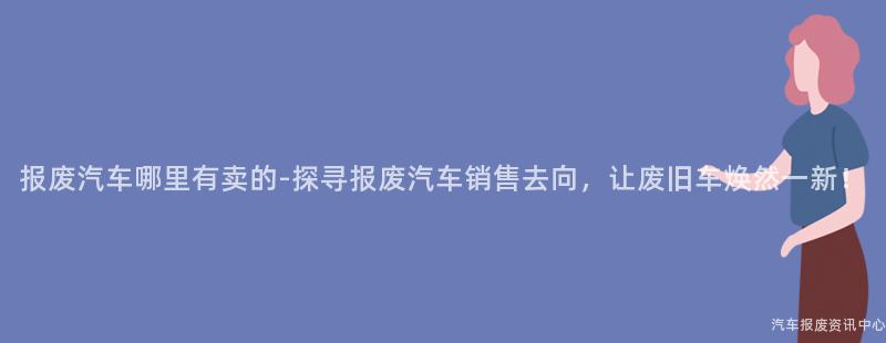 报废汽车哪里有卖的-探寻报废汽车销售去向，让废旧车焕然一新！