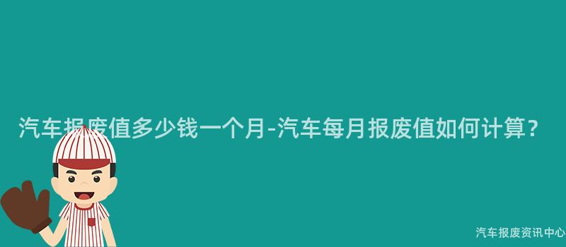 汽车报废值多少钱一个月-汽车每月报废值如何计算？