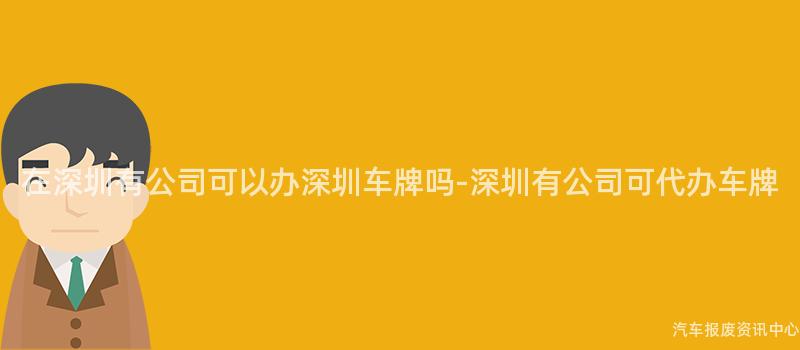 在深圳有公司可以办深圳车牌吗-深圳有公司可代办车牌