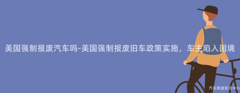 美国强制报废汽车吗-美国强制报废旧车政策实施，车主陷入困境