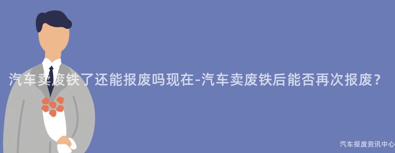 汽车卖废铁了还能报废吗现在-汽车卖废铁后能否再次报废？