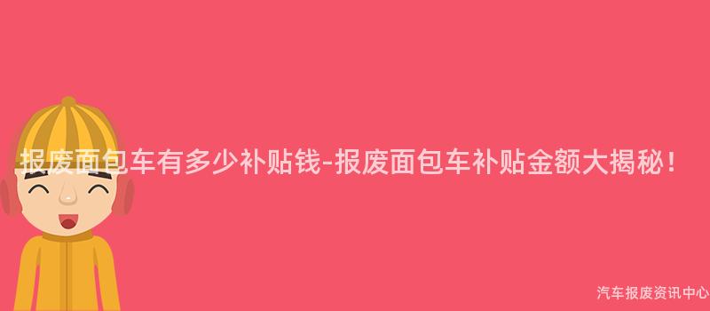 报废面包车有多少补贴钱-报废面包车补贴金额大揭秘！